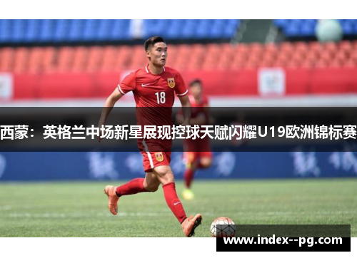 西蒙：英格兰中场新星展现控球天赋闪耀U19欧洲锦标赛