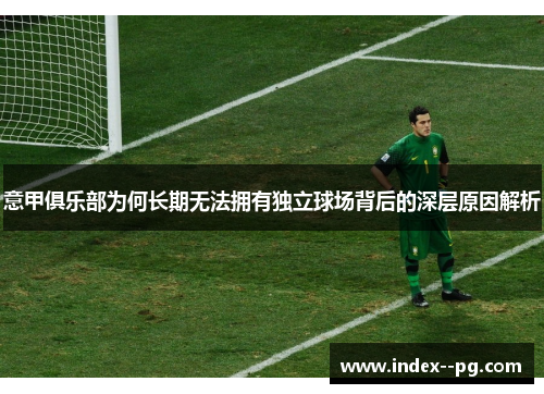 意甲俱乐部为何长期无法拥有独立球场背后的深层原因解析