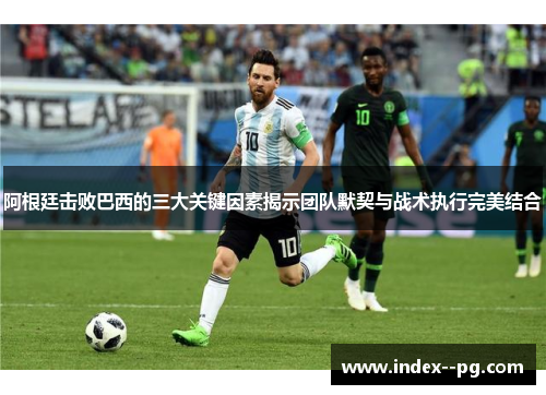 阿根廷击败巴西的三大关键因素揭示团队默契与战术执行完美结合