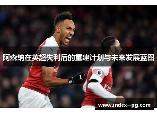 阿森纳在英超失利后的重建计划与未来发展蓝图