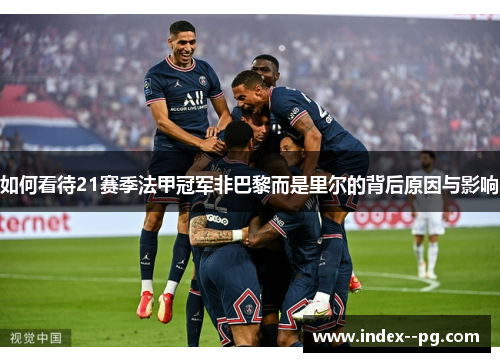 如何看待21赛季法甲冠军非巴黎而是里尔的背后原因与影响