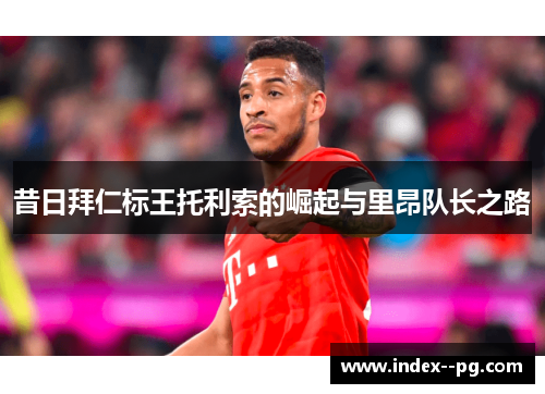 昔日拜仁标王托利索的崛起与里昂队长之路
