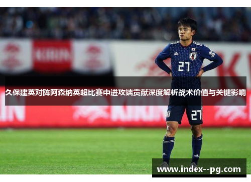 久保建英对阵阿森纳英超比赛中进攻端贡献深度解析战术价值与关键影响