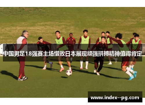 中国男足18强赛主场惜败日本展现顽强拼搏精神值得肯定
