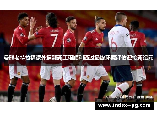 曼联老特拉福德外墙翻新工程顺利通过最终环境评估迎接新纪元