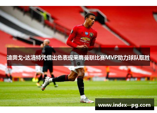 迪奥戈·达洛特凭借出色表现荣膺曼联比赛MVP助力球队取胜